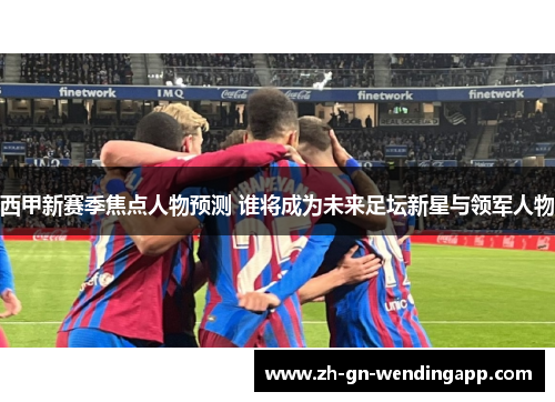 西甲新赛季焦点人物预测 谁将成为未来足坛新星与领军人物