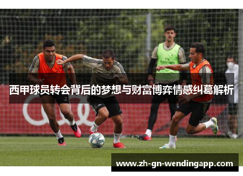 西甲球员转会背后的梦想与财富博弈情感纠葛解析 西甲球员转会背后的梦想与财富博弈情感纠葛解析