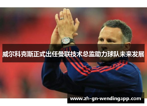 威尔科克斯正式出任曼联技术总监助力球队未来发展