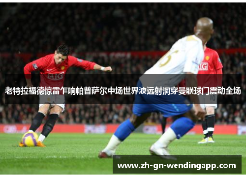 老特拉福德惊雷乍响帕普萨尔中场世界波远射洞穿曼联球门震动全场